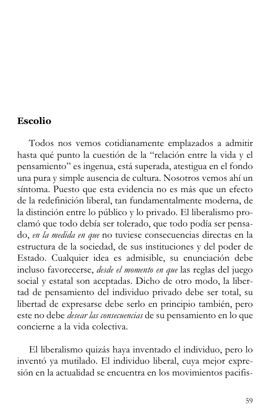 Escolio “Todos nos vemos cotidianamentc emplazados a admitir hasta qué punto la cucstion de la “relacion entre la vida y cl pensamicnto” cs ingenua, esti superada, atestigua cn ¢l fondo una pura y simple ausencia de cultura, Nosotros vemos ahi un sintoma. Pucsto que esta evidencia no es més que un cfecto de Ia redefinicion liberal, tan fundamentalmente moderna, de la distincion entre lo piblico y lo privado. El liberalismo pro- clamé que todo debia ser tolerado, que todo podia ser pensa- do, en la medida en que no tuviese conseeuencias dircctas cn la estructura de la socicdad, de sus instituciones y del poder de Estado. Cualquicr idea cs admisible, su cnunciacion debe incluso favorecerse, desde ef mamento en que las reglas del jucgo social y estatal son aceptadas. Dicho de otro modo, Ia liber- tad de pensamiento del individuo privado debe ser total, su libertad de expresarse debe serlo en principio tambicn, pero este no debe desear las consecuencias de su pensamiento en lo que concierne a la vida colectiva, El liberalismo quizis haya inventado el individuo, pero lo invent6 ya mutilado. El individuo liberal, cuya mejor expre- sion en la actualidad se encuentra en los movimicntos pacifis- 59